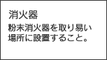 消火器　粉末消火器を取り易い場所に設置すること。